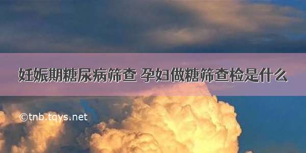 妊娠期糖尿病筛查 孕妇做糖筛查检是什么