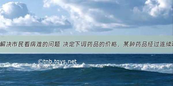 市政府为了解决市民看病难的问题 决定下调药品的价格．某种药品经过连续两次降价后 