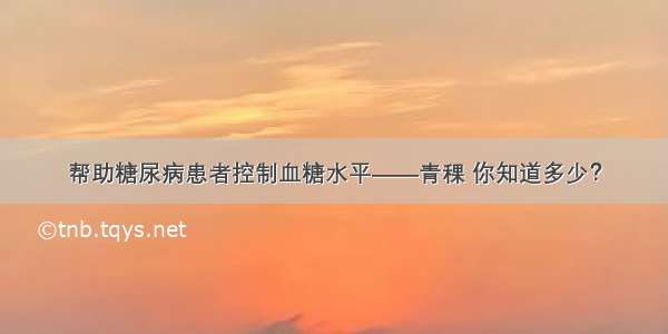 帮助糖尿病患者控制血糖水平——青稞 你知道多少？