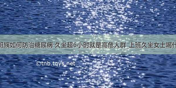 ​上班族如何防治糖尿病 久坐超6小时就是高危人群_上班久坐女士喝什么好