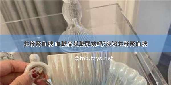 怎样降血糖 血糖高是糖尿病吗?应该怎样降血糖