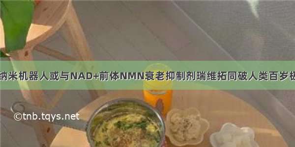 美纳米机器人或与NAD+前体NMN衰老抑制剂瑞维拓同破人类百岁极限