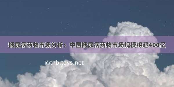 糖尿病药物市场分析：中国糖尿病药物市场规模将超400亿