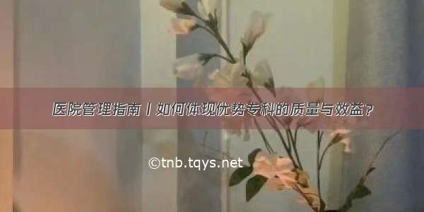 医院管理指南丨如何体现优势专科的质量与效益？