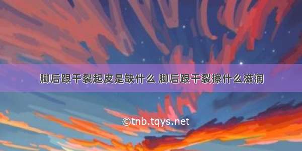 脚后跟干裂起皮是缺什么 脚后跟干裂擦什么滋润