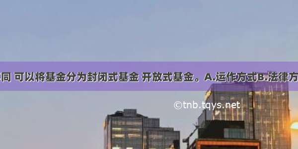 根据（）不同 可以将基金分为封闭式基金 开放式基金。A.运作方式B.法律方式C.投资对