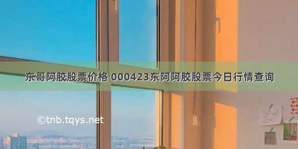 东哥阿胶股票价格 000423东阿阿胶股票今日行情查询