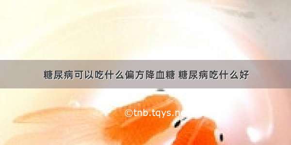 糖尿病可以吃什么偏方降血糖 糖尿病吃什么好