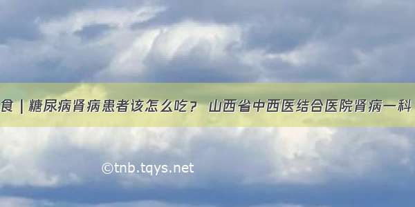 肾病饮食 | 糖尿病肾病患者该怎么吃？ 山西省中西医结合医院肾病一科 胡俊娜