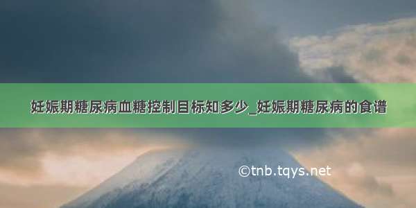 妊娠期糖尿病血糖控制目标知多少_妊娠期糖尿病的食谱