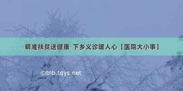 精准扶贫送健康  下乡义诊暖人心【医院大小事】