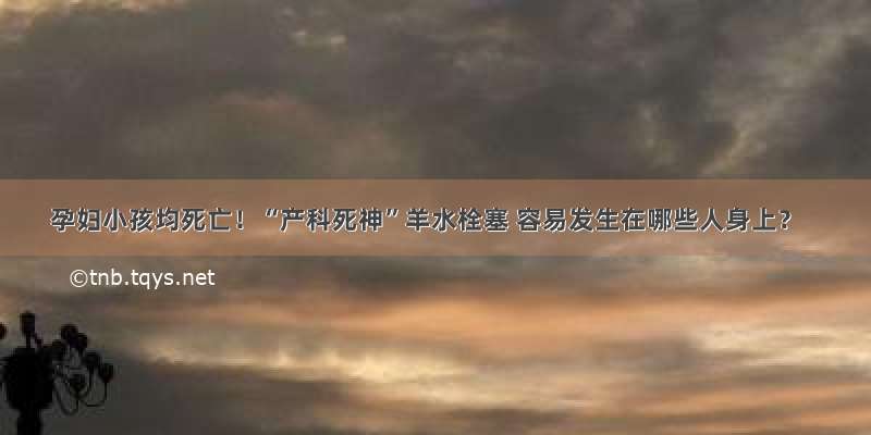 孕妇小孩均死亡！“产科死神”羊水栓塞 容易发生在哪些人身上？