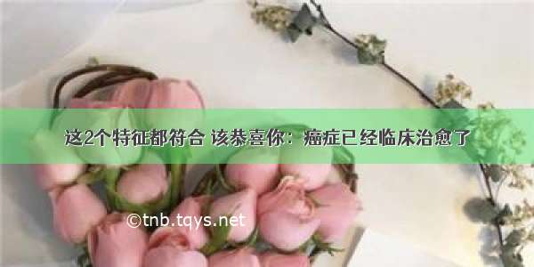 这2个特征都符合 该恭喜你：癌症已经临床治愈了