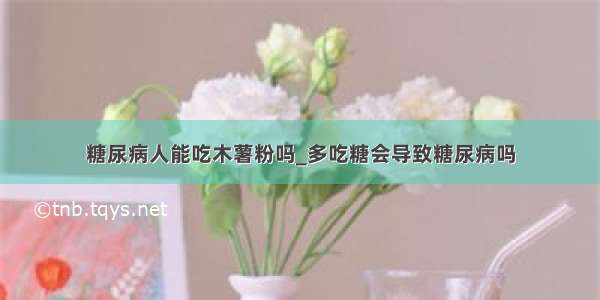 糖尿病人能吃木薯粉吗_多吃糖会导致糖尿病吗