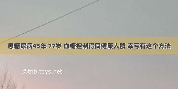 患糖尿病45年 77岁 血糖控制得同健康人群 幸亏有这个方法