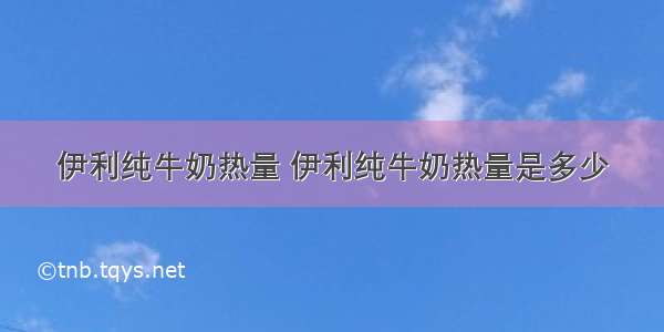 伊利纯牛奶热量 伊利纯牛奶热量是多少