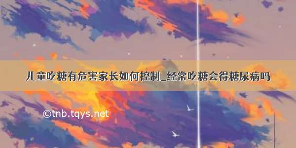 儿童吃糖有危害家长如何控制_经常吃糖会得糖尿病吗