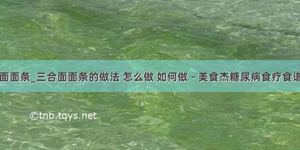 三合面面条_三合面面条的做法 怎么做 如何做 – 美食杰糖尿病食疗食谱大全