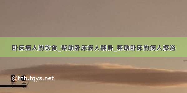 卧床病人的饮食_帮助卧床病人翻身_帮助卧床的病人擦浴