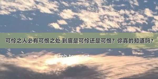 可怜之人必有可恨之处 到底是可怜还是可恨？你真的知道吗？