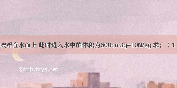 实心正方体木块漂浮在水面上 此时进入水中的体积为600cm3g=10N/kg 求；（1）木块受到的浮