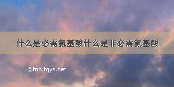 什么是必需氨基酸什么是非必需氨基酸