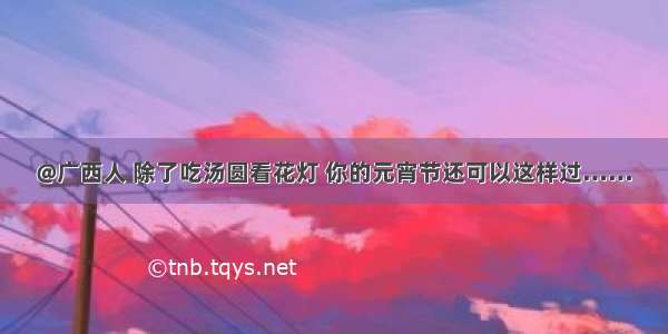 @广西人 除了吃汤圆看花灯 你的元宵节还可以这样过……