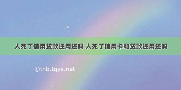 人死了信用贷款还用还吗 人死了信用卡和贷款还用还吗