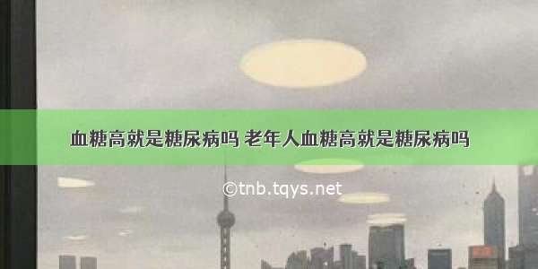 血糖高就是糖尿病吗 老年人血糖高就是糖尿病吗