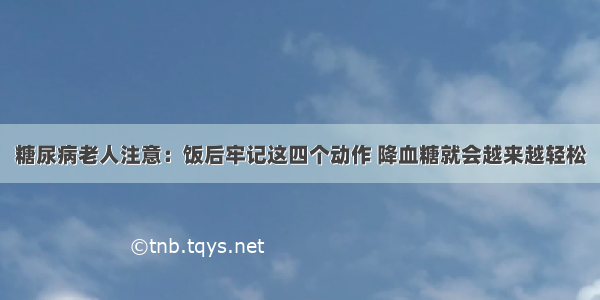 糖尿病老人注意：饭后牢记这四个动作 降血糖就会越来越轻松