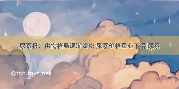 尿素报：供需格局逐渐宽松 尿素价格重心下滑|尿素