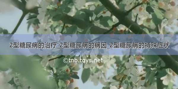 2型糖尿病的治疗_2型糖尿病的病因_2型糖尿病的特殊症状