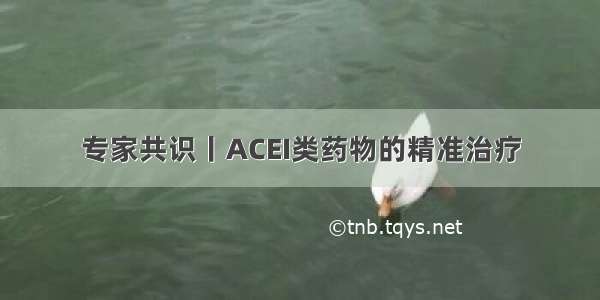 专家共识丨ACEI类药物的精准治疗