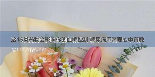 这15类药物会影响你的血糖控制 糖尿病患者要心中有数