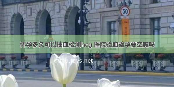 怀孕多久可以抽血检测hcg 医院验血验孕要空腹吗