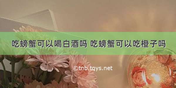 吃螃蟹可以喝白酒吗 吃螃蟹可以吃橙子吗