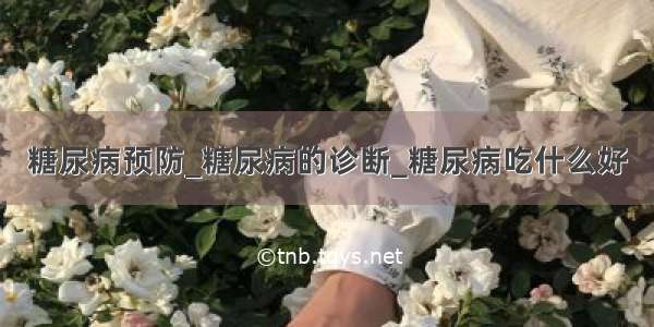 糖尿病预防_糖尿病的诊断_糖尿病吃什么好