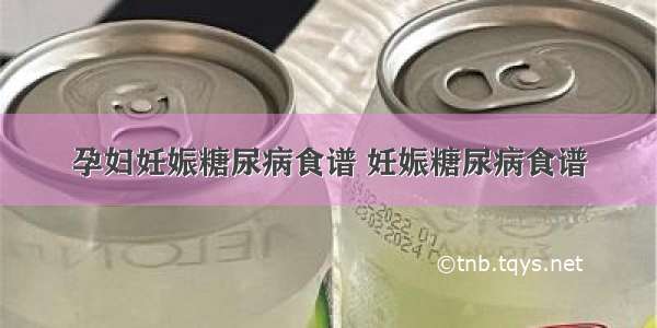 孕妇妊娠糖尿病食谱 妊娠糖尿病食谱