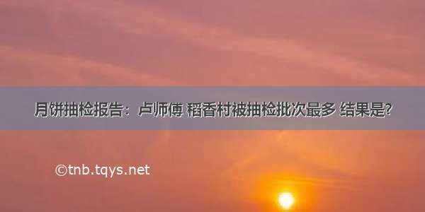 月饼抽检报告：卢师傅 稻香村被抽检批次最多 结果是？