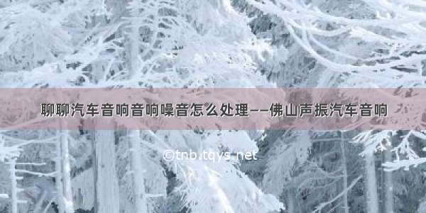 聊聊汽车音响音响噪音怎么处理——佛山声振汽车音响