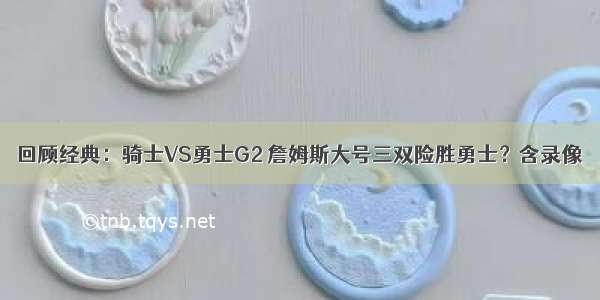 回顾经典：骑士VS勇士G2 詹姆斯大号三双险胜勇士？含录像