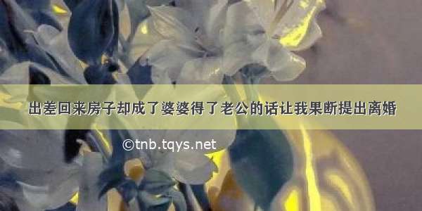 出差回来房子却成了婆婆得了老公的话让我果断提出离婚