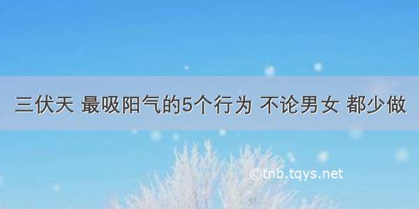 三伏天 最吸阳气的5个行为 不论男女 都少做