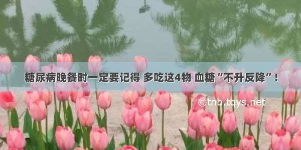 糖尿病晚餐时一定要记得 多吃这4物 血糖“不升反降”！