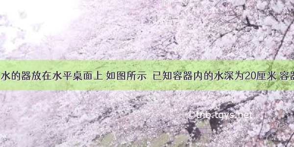 内装500克水的器放在水平桌面上 如图所示．已知容器内的水深为20厘米 容器的底面积