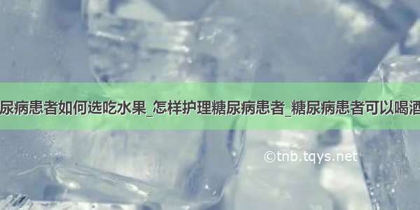 糖尿病患者如何选吃水果_怎样护理糖尿病患者_糖尿病患者可以喝酒吗