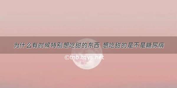 为什么有时候特别想吃甜的东西 想吃甜的是不是糖尿病