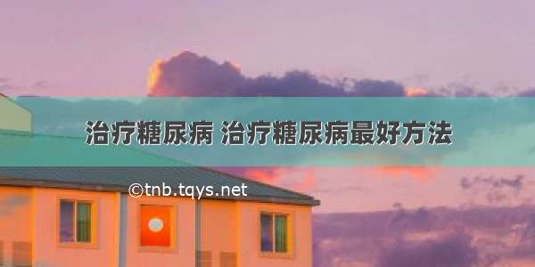 治疗糖尿病 治疗糖尿病最好方法