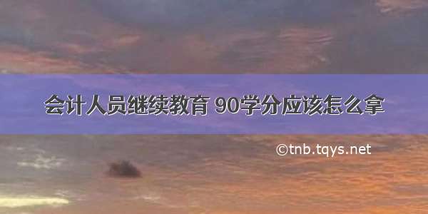 会计人员继续教育 90学分应该怎么拿