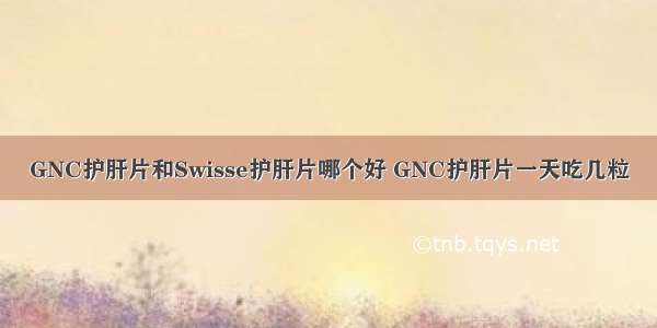 GNC护肝片和Swisse护肝片哪个好 GNC护肝片一天吃几粒